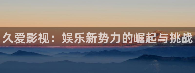 欧美影院免费观看：久爱影视：娱乐新势力的崛起与挑战